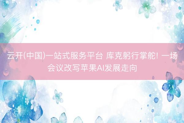云开(中国)一站式服务平台 库克躬行掌舵! 一场会议改写苹果AI发展走向