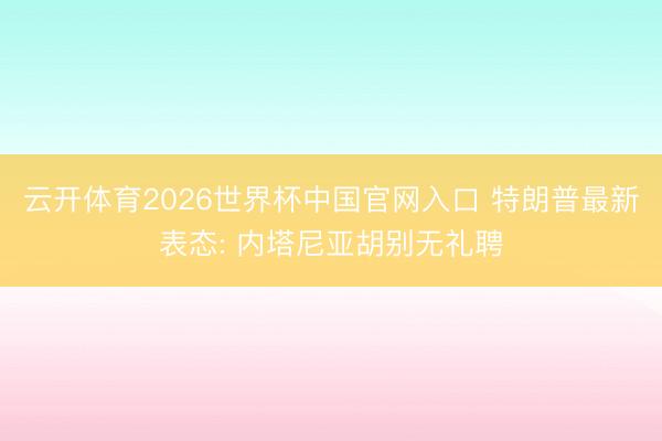 云开体育2026世界杯中国官网入口 特朗普最新表态: 内塔尼亚胡别无礼聘