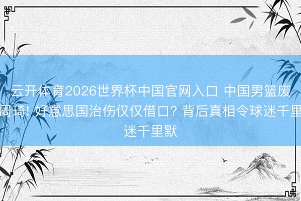 云开体育2026世界杯中国官网入口 中国男篮废弃周琦! 好意思国治伤仅仅借口? 背后真相令球迷千里默