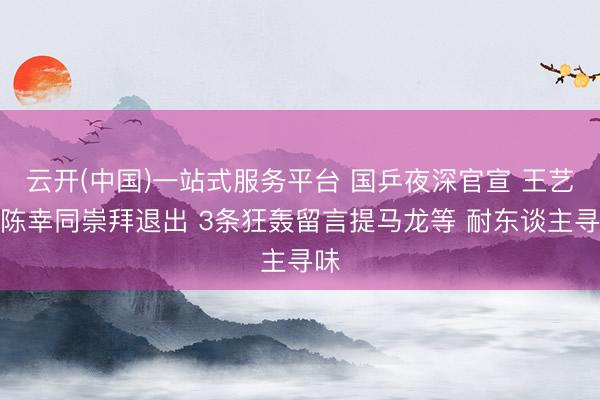 云开(中国)一站式服务平台 国乒夜深官宣 王艺迪陈幸同崇拜退出 3条狂轰留言提马龙等 耐东谈主寻味