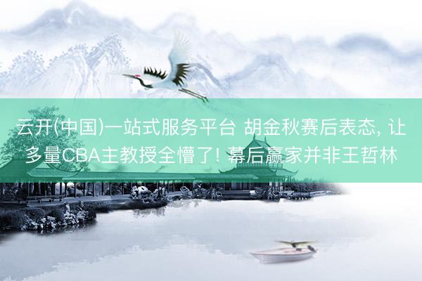 云开(中国)一站式服务平台 胡金秋赛后表态， 让多量CBA主教授全懵了! 幕后赢家并非王哲林