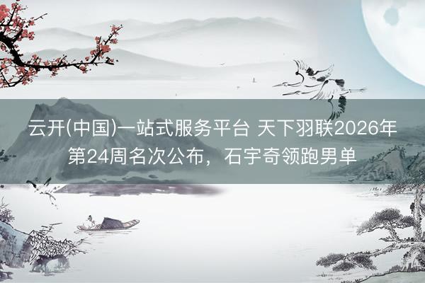 云开(中国)一站式服务平台 天下羽联2026年第24周名次公布,石宇奇领跑男单