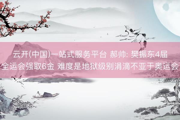 云开(中国)一站式服务平台 郝帅: 樊振东4届全运会强取6金 难度是地狱级别涓滴不亚于奥运会