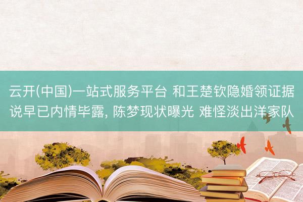 云开(中国)一站式服务平台 和王楚钦隐婚领证据说早已内情毕露， 陈梦现状曝光 难怪淡出洋家队