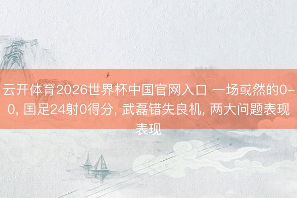 云开体育2026世界杯中国官网入口 一场或然的0-0， 国足24射0得分， 武磊错失良机， 两大问题表现