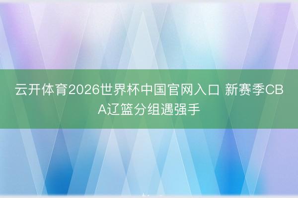 云开体育2026世界杯中国官网入口 新赛季CBA辽篮分组遇强手