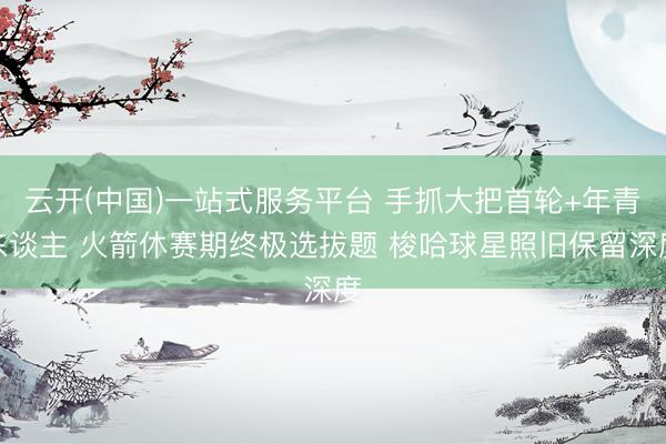 云开(中国)一站式服务平台 手抓大把首轮+年青东谈主 火箭休赛期终极选拔题 梭哈球星照旧保留深度