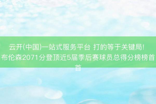 云开(中国)一站式服务平台 打的等于关键局! 布伦森2071分登顶近5届季后赛球员总得分榜榜首