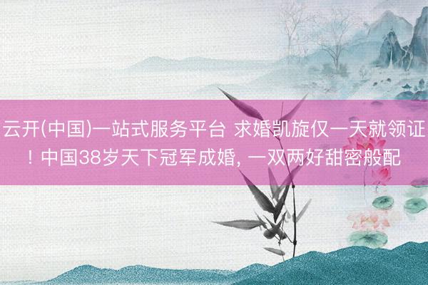 云开(中国)一站式服务平台 求婚凯旋仅一天就领证! 中国38岁天下冠军成婚， 一双两好甜密般配