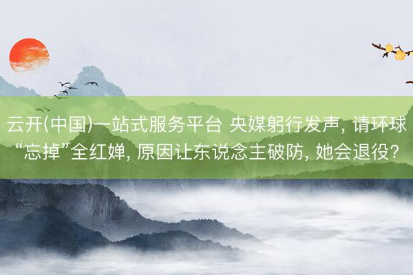 云开(中国)一站式服务平台 央媒躬行发声， 请环球“忘掉”全红婵， 原因让东说念主破防， 她会退役?