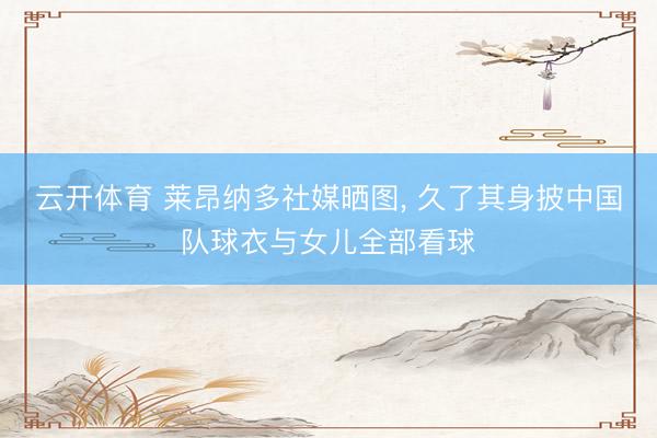 云开体育 莱昂纳多社媒晒图， 久了其身披中国队球衣与女儿全部看球