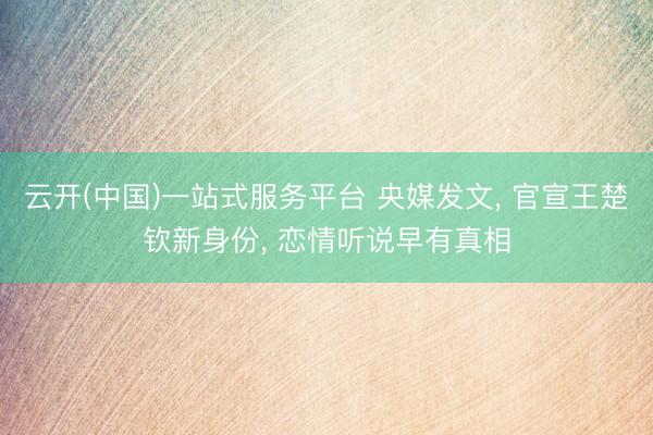 云开(中国)一站式服务平台 央媒发文， 官宣王楚钦新身份， 恋情听说早有真相