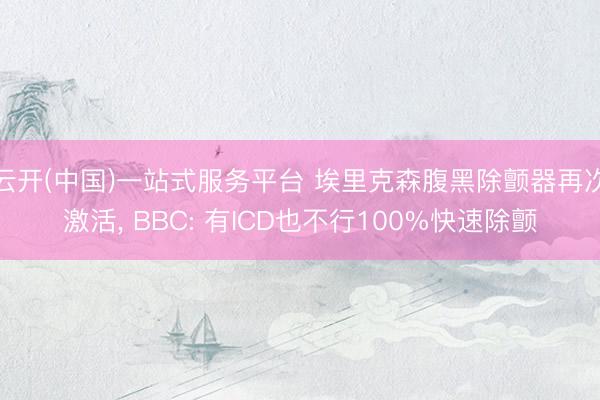 云开(中国)一站式服务平台 埃里克森腹黑除颤器再次激活, BBC: 有ICD也不行100%快速除颤