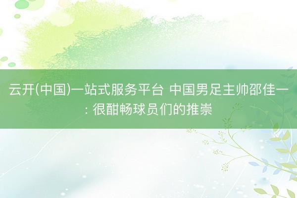 云开(中国)一站式服务平台 中国男足主帅邵佳一: 很酣畅球员们的推崇