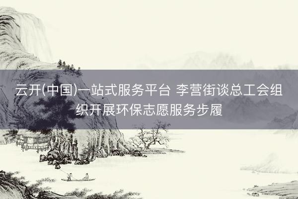 云开(中国)一站式服务平台 李营街谈总工会组织开展环保志愿服务步履