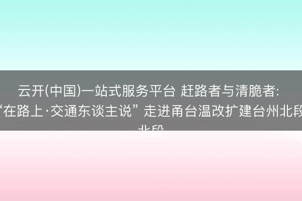 云开(中国)一站式服务平台 赶路者与清脆者: “在路上·交通东谈主说” 走进甬台温改扩建台州北段