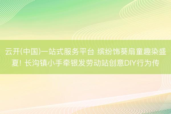 云开(中国)一站式服务平台 缤纷饰葵扇童趣染盛夏! 长沟镇小手牵银发劳动站创意DIY行为传