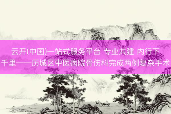 云开(中国)一站式服务平台 专业共建 内行下千里——历城区中医病院骨伤科完成两例复杂手术