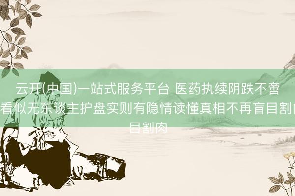云开(中国)一站式服务平台 医药执续阴跌不啻! 看似无东谈主护盘实则有隐情读懂真相不再盲目割肉