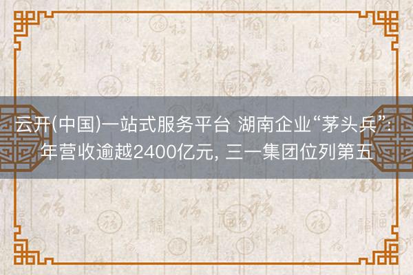 云开(中国)一站式服务平台 湖南企业“茅头兵”: 年营收逾越2400亿元， 三一集团位列第五