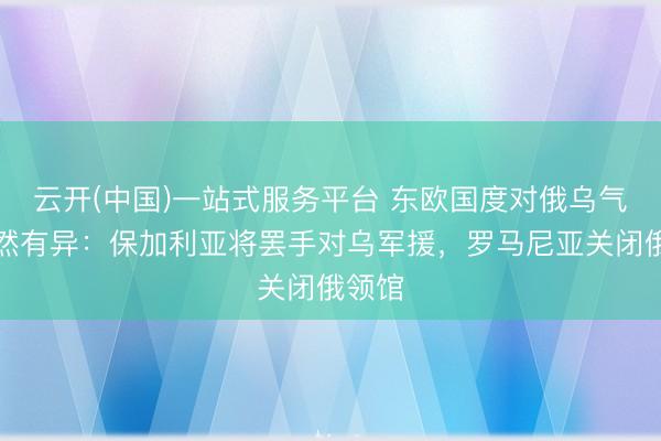 云开(中国)一站式服务平台 东欧国度对俄乌气魄截然有异：保加利亚将罢手对乌军援，罗马尼亚关闭俄领馆