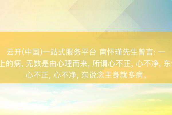 云开(中国)一站式服务平台 南怀瑾先生曾言: 一切东说念主生理上的病, 无数是由心理而来, 所谓心不正, 心不净, 东说念主身就多病。