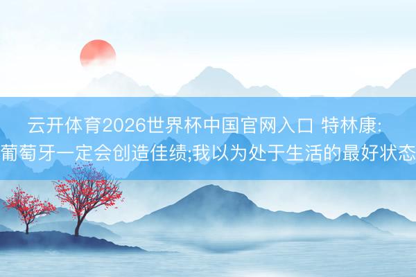 云开体育2026世界杯中国官网入口 特林康: 葡萄牙一定会创造佳绩;我以为处于生活的最好状态