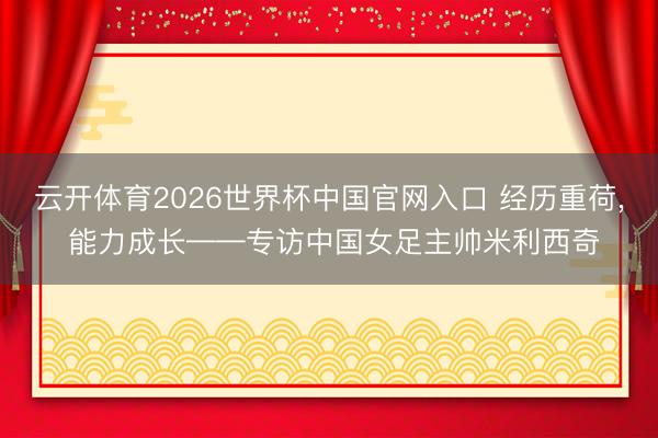 云开体育2026世界杯中国官网入口 经历重荷， 能力成长——专访中国女足主帅米利西奇