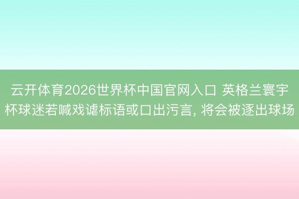 云开体育2026世界杯中国官网入口 英格兰寰宇杯球迷若喊戏谑标语或口出污言， 将会被逐出球场