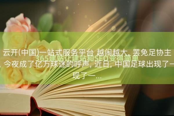 云开(中国)一站式服务平台 越闹越大， 罢免足协主席， 今夜成了亿万球迷的呼声， 近日， 中国足球出现了一...