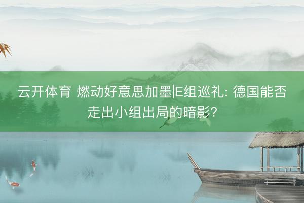 云开体育 燃动好意思加墨|E组巡礼: 德国能否走出小组出局的暗影?