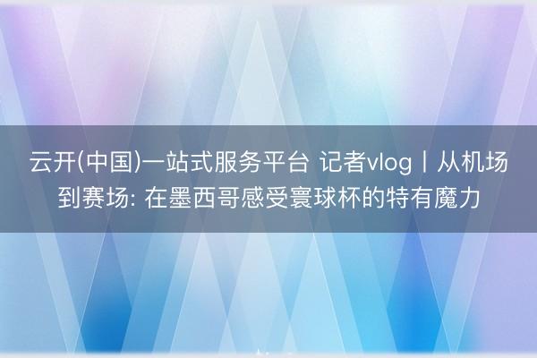 云开(中国)一站式服务平台 记者vlog丨从机场到赛场: 在墨西哥感受寰球杯的特有魔力