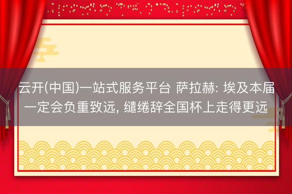 云开(中国)一站式服务平台 萨拉赫: 埃及本届一定会负重致远， 缱绻辞全国杯上走得更远