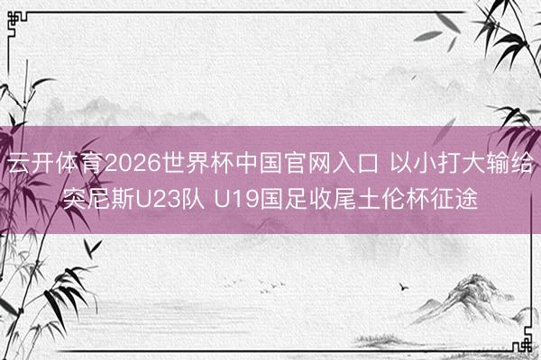 云开体育2026世界杯中国官网入口 以小打大输给突尼斯U23队 U19国足收尾土伦杯征途