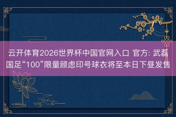 云开体育2026世界杯中国官网入口 官方: 武磊国足“100”限量顾虑印号球衣将至本日下昼发售