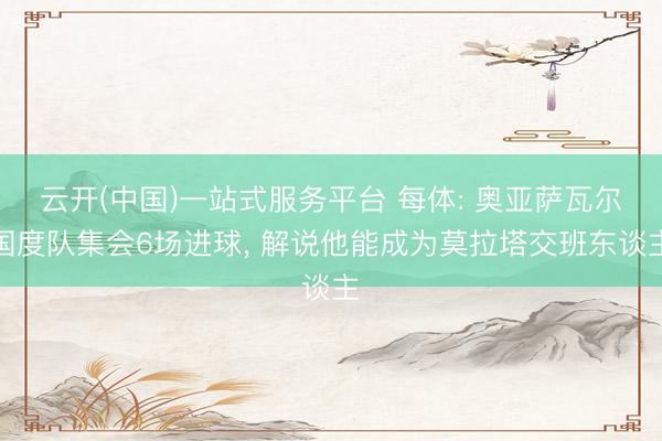 云开(中国)一站式服务平台 每体: 奥亚萨瓦尔国度队集会6场进球， 解说他能成为莫拉塔交班东谈主