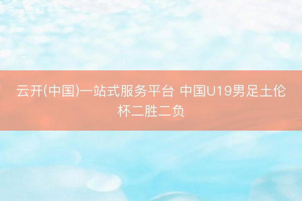 云开(中国)一站式服务平台 中国U19男足土伦杯二胜二负
