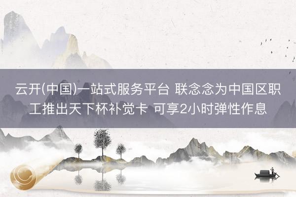 云开(中国)一站式服务平台 联念念为中国区职工推出天下杯补觉卡 可享2小时弹性作息