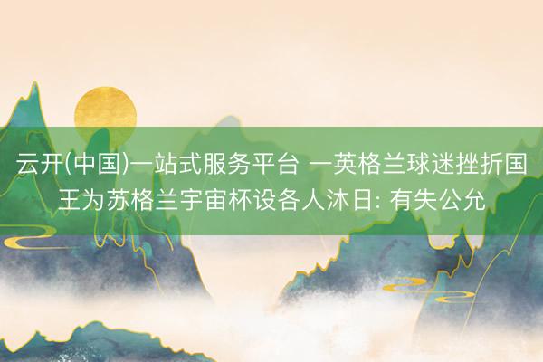 云开(中国)一站式服务平台 一英格兰球迷挫折国王为苏格兰宇宙杯设各人沐日: 有失公允