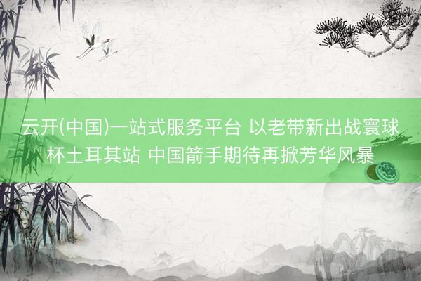 云开(中国)一站式服务平台 以老带新出战寰球杯土耳其站 中国箭手期待再掀芳华风暴