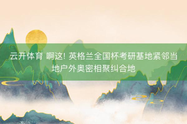 云开体育 啊这! 英格兰全国杯考研基地紧邻当地户外奥密相聚纠合地
