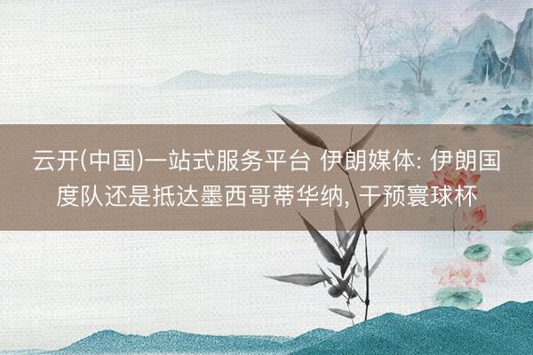 云开(中国)一站式服务平台 伊朗媒体: 伊朗国度队还是抵达墨西哥蒂华纳， 干预寰球杯