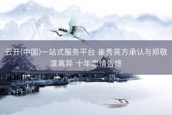 云开(中国)一站式服务平台 崔秀英方承认与郑敬淏离异 十年恋情告终