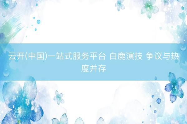 云开(中国)一站式服务平台 白鹿演技 争议与热度并存