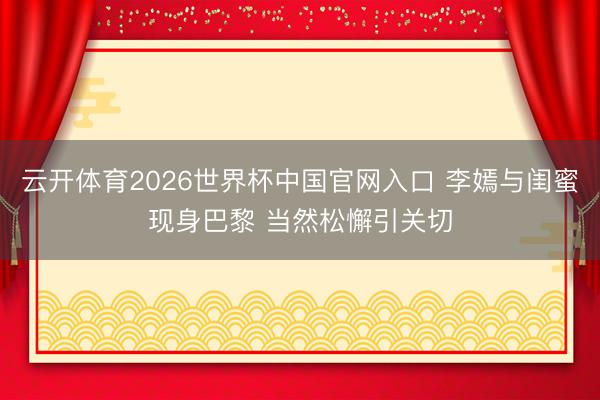 云开体育2026世界杯中国官网入口 李嫣与闺蜜现身巴黎 当然松懈引关切