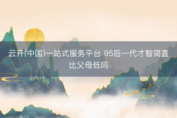 云开(中国)一站式服务平台 95后一代才智简直比父母低吗
