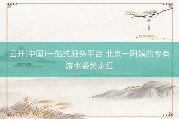 云开(中国)一站式服务平台 北京一阿姨的专有游水姿势走红