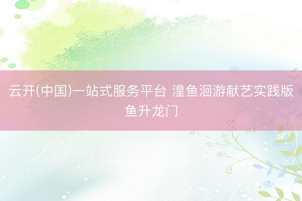 云开(中国)一站式服务平台 湟鱼洄游献艺实践版鱼升龙门