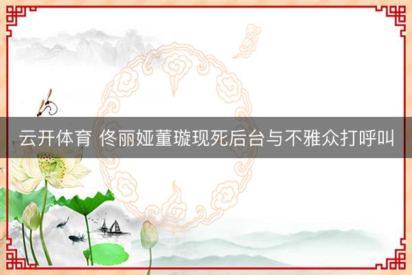 云开体育 佟丽娅董璇现死后台与不雅众打呼叫