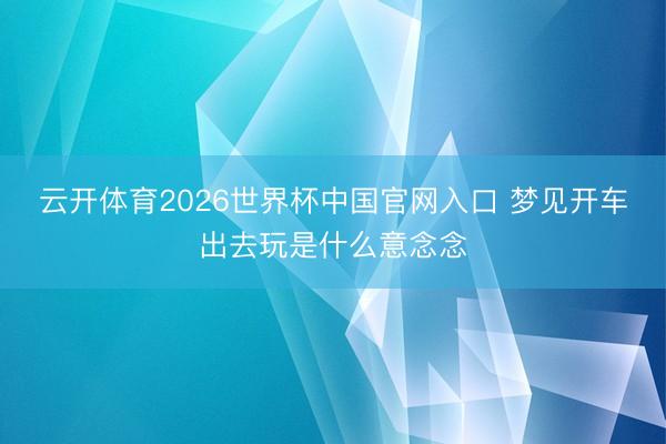 云开体育2026世界杯中国官网入口 梦见开车出去玩是什么意念念